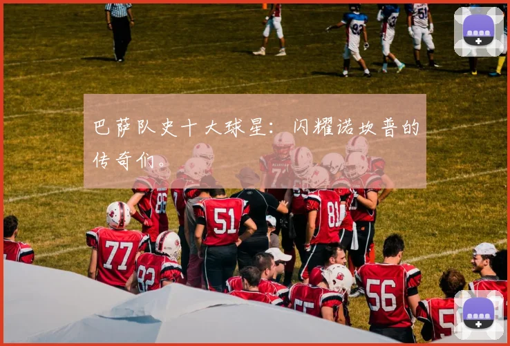 巴萨队史十大球星:闪耀诺坎普的传奇们。